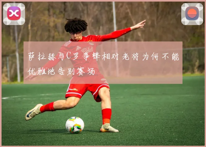 萨拉赫与C罗争锋相对老将为何不能优雅地告别赛场