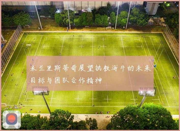 米兰里斯蒂奇展望执教海牛的未来目标与团队合作精神