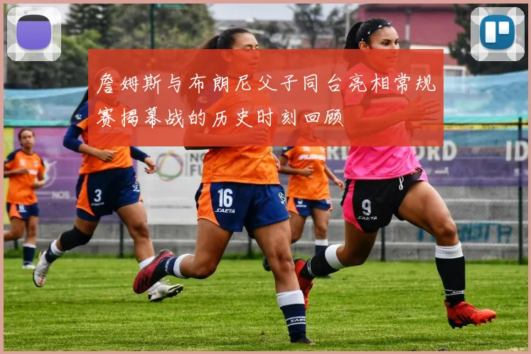 詹姆斯与布朗尼父子同台亮相常规赛揭幕战的历史时刻回顾