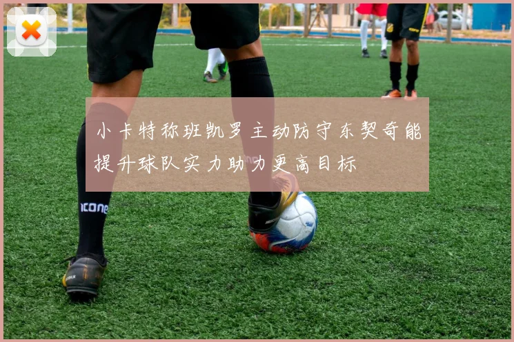 小卡特称班凯罗主动防守东契奇能提升球队实力助力更高目标