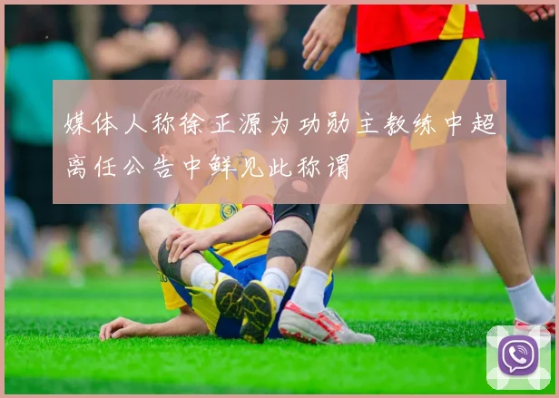 媒体人称徐正源为功勋主教练中超离任公告中鲜见此称谓