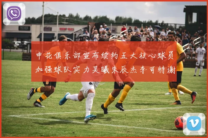 申花俱乐部宣布续约五大核心球员加强球队实力吴曦朱辰杰李可特谢拉马纳法齐续约