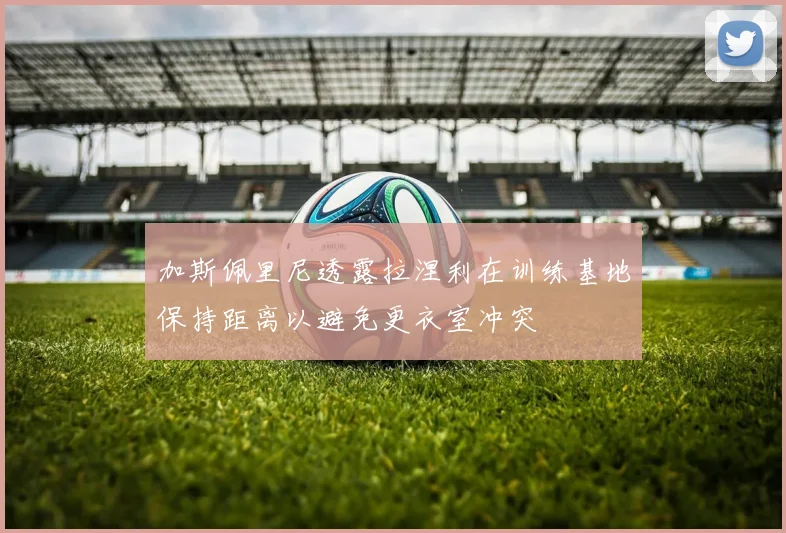 加斯佩里尼透露拉涅利在训练基地保持距离以避免更衣室冲突