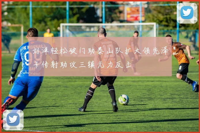 刘洋轻松破门助泰山队扩大领先泽卡传射助攻三镇无力反击