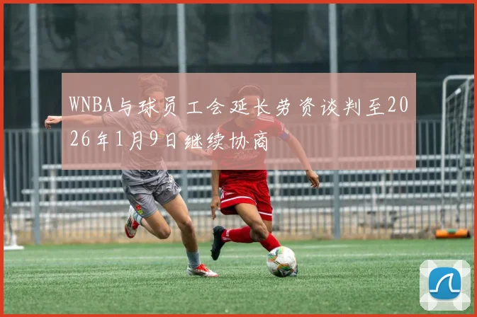 WNBA与球员工会延长劳资谈判至2026年1月9日继续协商