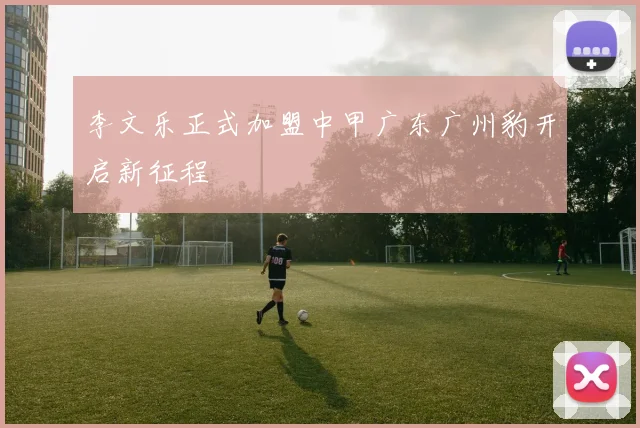 李文乐正式加盟中甲广东广州豹开启新征程