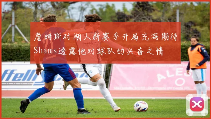 詹姆斯对湖人新赛季开局充满期待Shams透露他对球队的兴奋之情