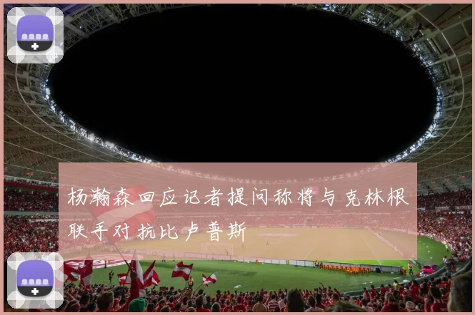 杨瀚森回应记者提问称将与克林根联手对抗比卢普斯