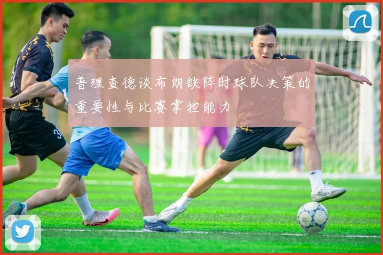 普理查德谈布朗缺阵时球队决策的重要性与比赛掌控能力