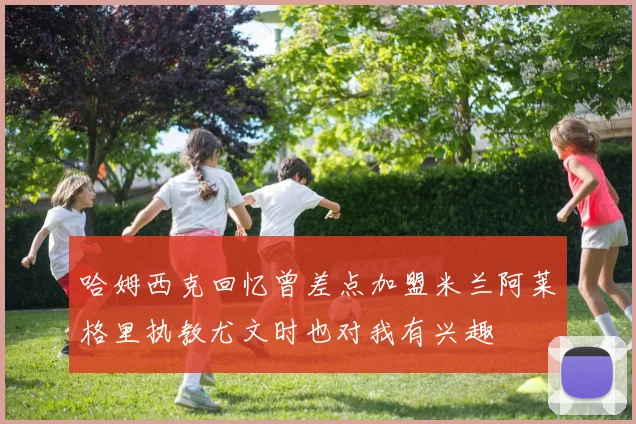 哈姆西克回忆曾差点加盟米兰阿莱格里执教尤文时也对我有兴趣