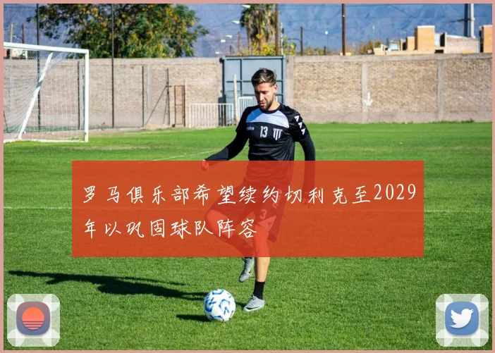 罗马俱乐部希望续约切利克至2029年以巩固球队阵容