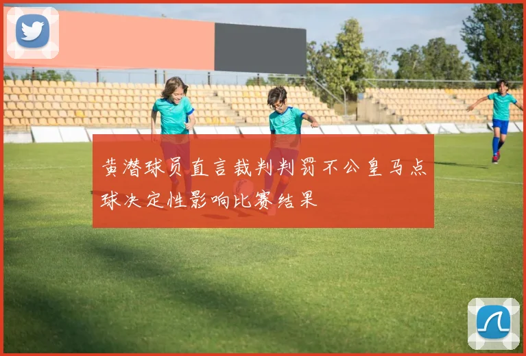 黄潜球员直言裁判判罚不公皇马点球决定性影响比赛结果
