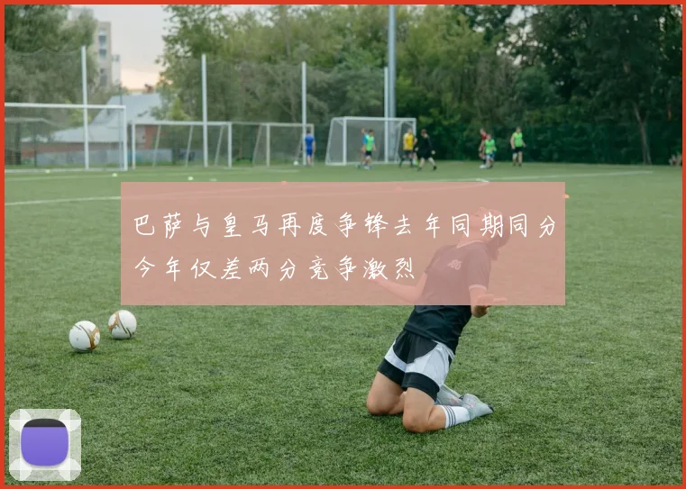 巴萨与皇马再度争锋去年同期同分今年仅差两分竞争激烈