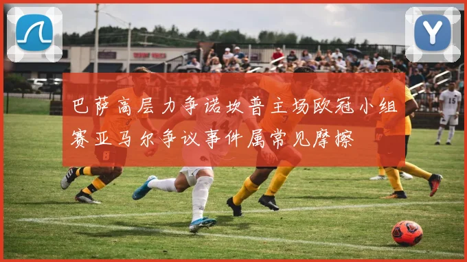 巴萨高层力争诺坎普主场欧冠小组赛亚马尔争议事件属常见摩擦