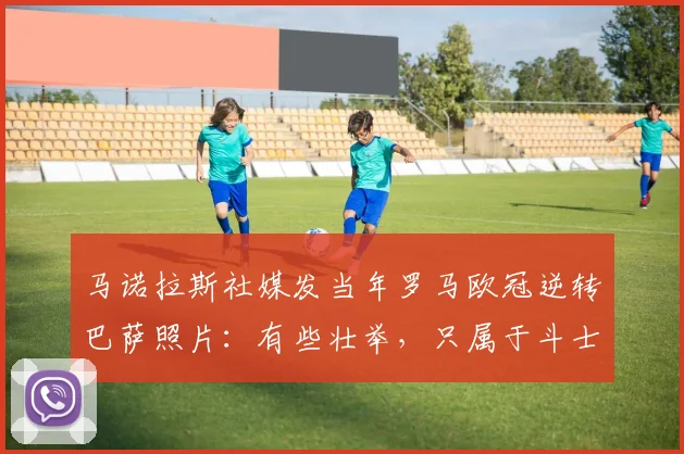 马诺拉斯社媒发当年罗马欧冠逆转巴萨照片：有些壮举，只属于斗士