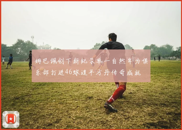 姆巴佩创下新纪录单一自然年为俱乐部打进46球追平方丹传奇成就