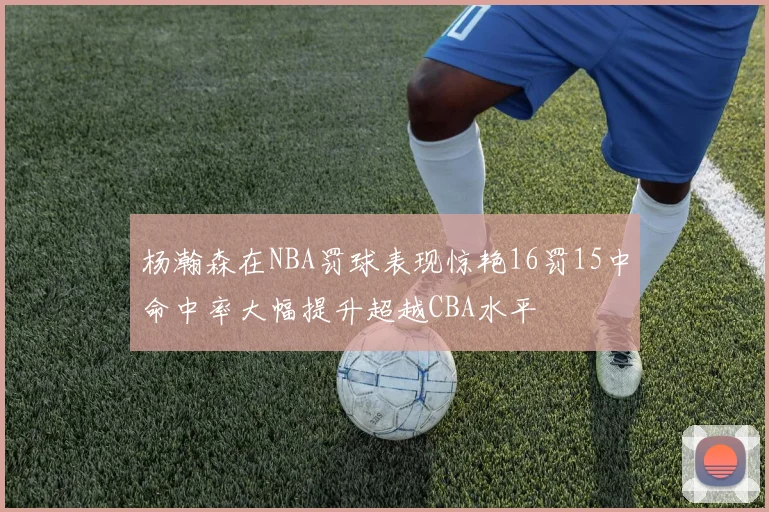 杨瀚森在NBA罚球表现惊艳16罚15中命中率大幅提升超越CBA水平