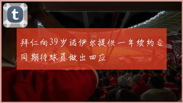 拜仁向39岁诺伊尔提供一年续约合同期待球员做出回应