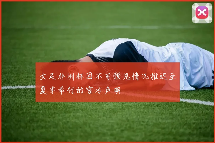 女足非洲杯因不可预见情况推迟至夏季举行的官方声明