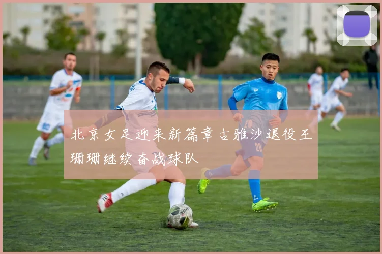 北京女足迎来新篇章古雅沙退役王珊珊继续奋战球队