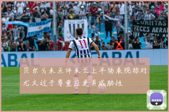 贝尔戈米点评米兰上半场表现称对尤文过于尊重应更具威胁性