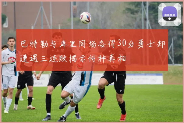 巴特勒与库里同场各得30分勇士却遭遇三连败揭示何种真相