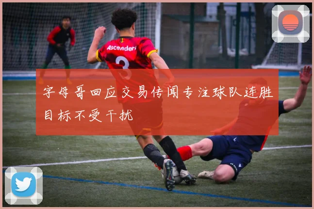 字母哥回应交易传闻专注球队连胜目标不受干扰