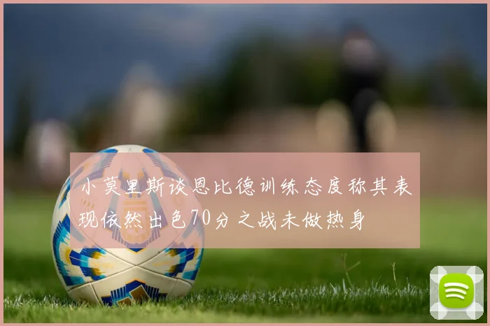小莫里斯谈恩比德训练态度称其表现依然出色70分之战未做热身