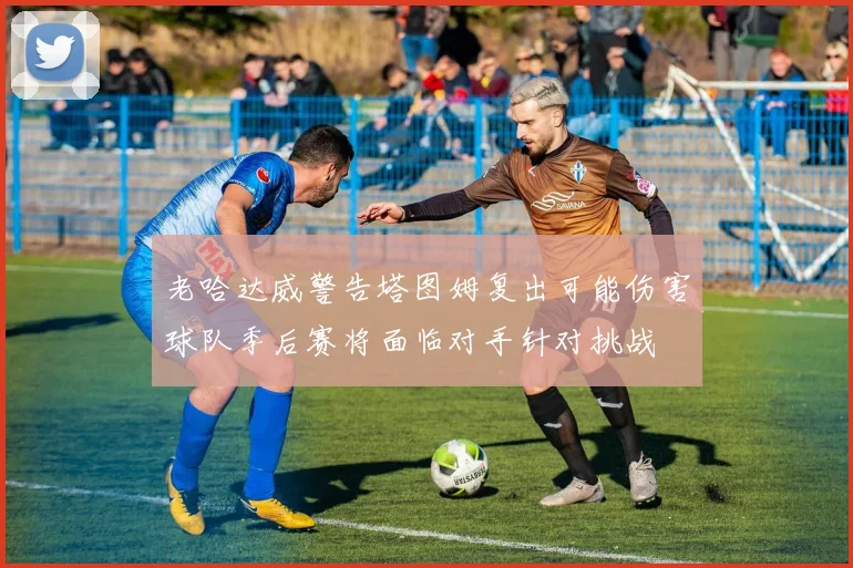 老哈达威警告塔图姆复出可能伤害球队季后赛将面临对手针对挑战