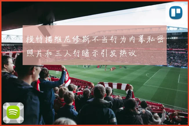 模特揭维尼修斯不当行为内幕私密照片和三人行暗示引发热议