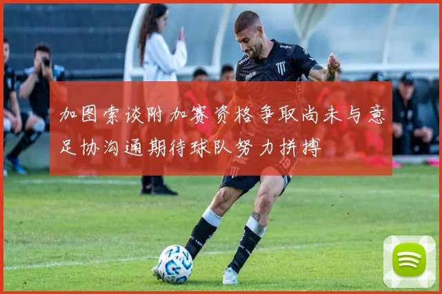 加图索谈附加赛资格争取尚未与意足协沟通期待球队努力拼搏
