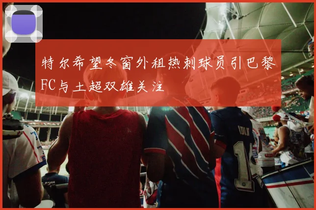 特尔希望冬窗外租热刺球员引巴黎FC与土超双雄关注