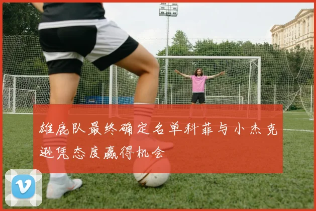 雄鹿队最终确定名单科菲与小杰克逊凭态度赢得机会