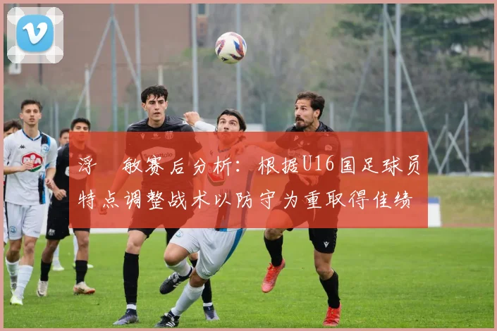 浮嶋敏赛后分析：根据U16国足球员特点调整战术以防守为重取得佳绩