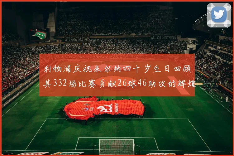 利物浦庆祝米尔纳四十岁生日回顾其332场比赛贡献26球46助攻的辉煌历程