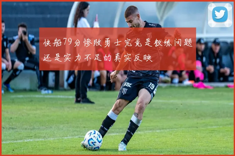 快船79分惨败勇士究竟是教练问题还是实力不足的真实反映