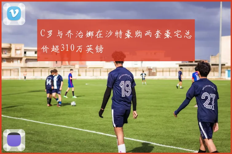 C罗与乔治娜在沙特豪购两套豪宅总价超310万英镑
