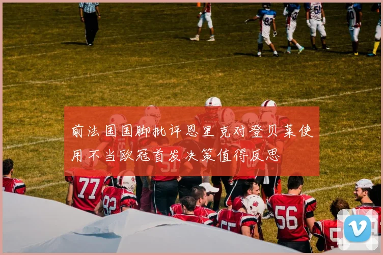 前法国国脚批评恩里克对登贝莱使用不当欧冠首发决策值得反思