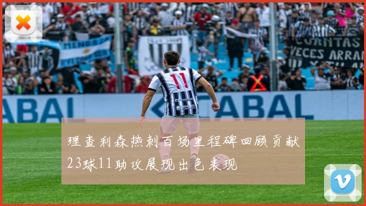 理查利森热刺百场里程碑回顾贡献23球11助攻展现出色表现