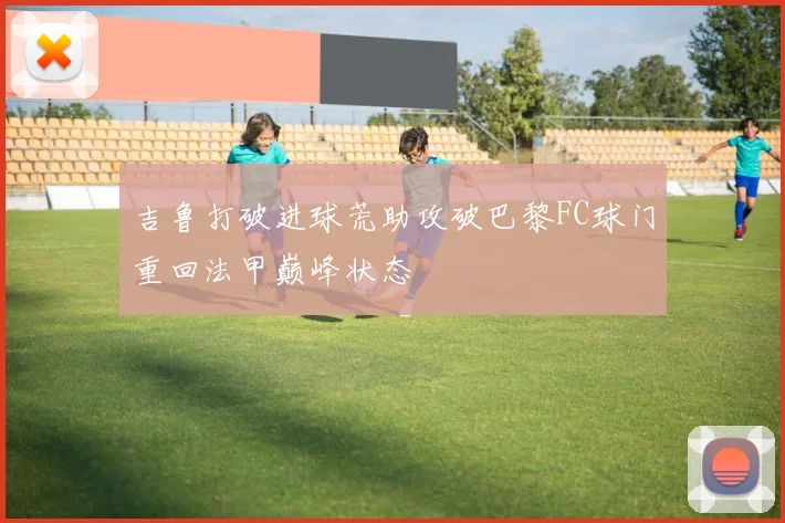 吉鲁打破进球荒助攻破巴黎FC球门重回法甲巅峰状态