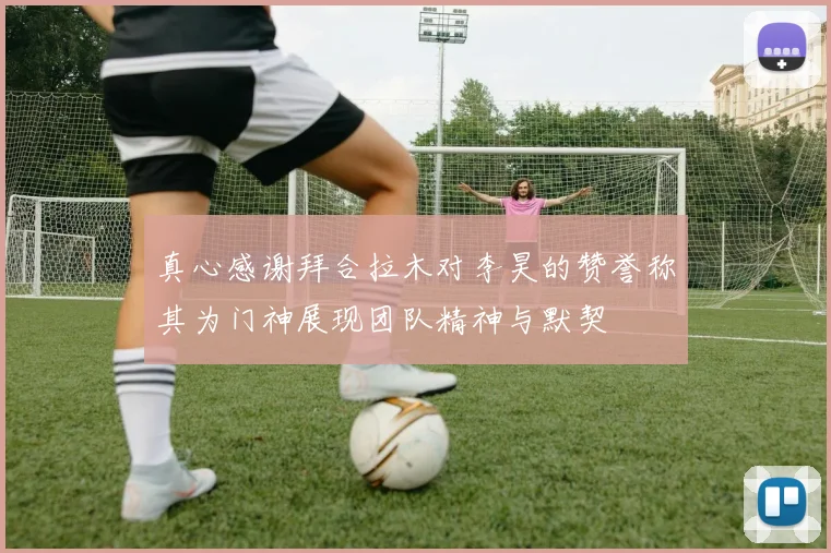 真心感谢拜合拉木对李昊的赞誉称其为门神展现团队精神与默契