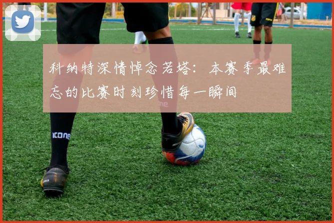 科纳特深情悼念若塔：本赛季最难忘的比赛时刻珍惜每一瞬间
