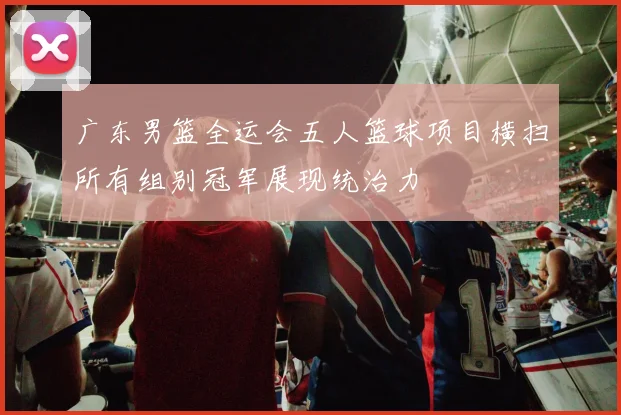 广东男篮全运会五人篮球项目横扫所有组别冠军展现统治力
