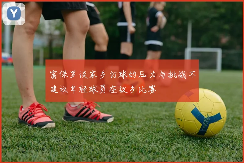 富保罗谈家乡打球的压力与挑战不建议年轻球员在故乡比赛