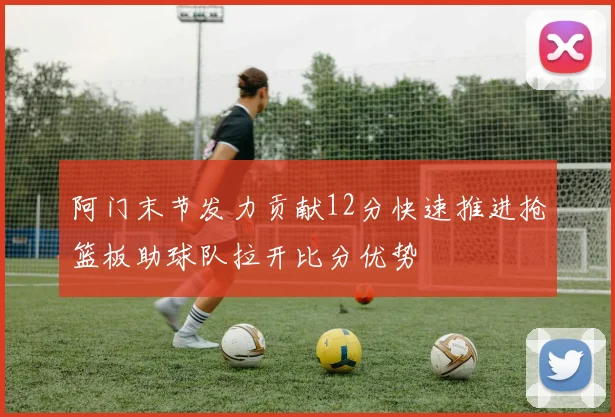 阿门末节发力贡献12分快速推进抢篮板助球队拉开比分优势