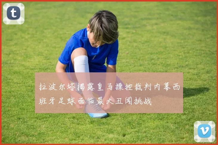 拉波尔塔揭露皇马操控裁判内幕西班牙足球面临最大丑闻挑战