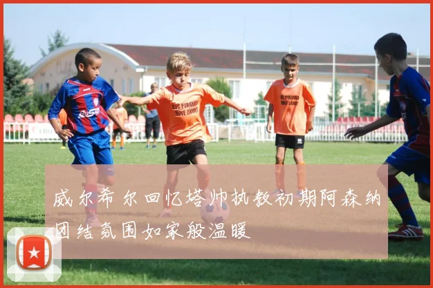 威尔希尔回忆塔帅执教初期阿森纳团结氛围如家般温暖