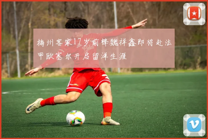 梅州客家17岁前锋魏祥鑫即将赴法甲欧塞尔开启留洋生涯