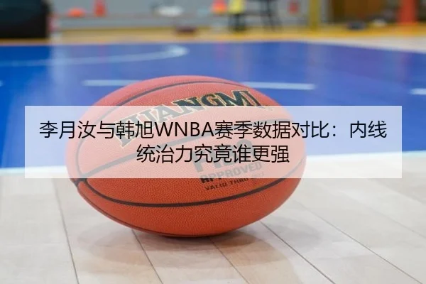 李月汝与韩旭WNBA赛季数据对比：内线统治力究竟谁更强